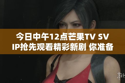 今日中午12点芒果TV SVIP抢先观看精彩新剧 你准备好了吗