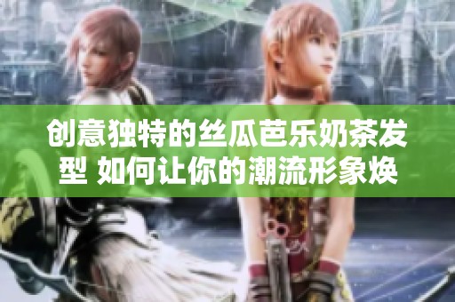 创意独特的丝瓜芭乐奶茶发型 如何让你的潮流形象焕然一新