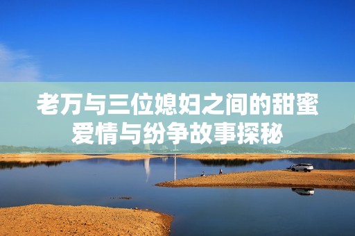 老万与三位媳妇之间的甜蜜爱情与纷争故事探秘
