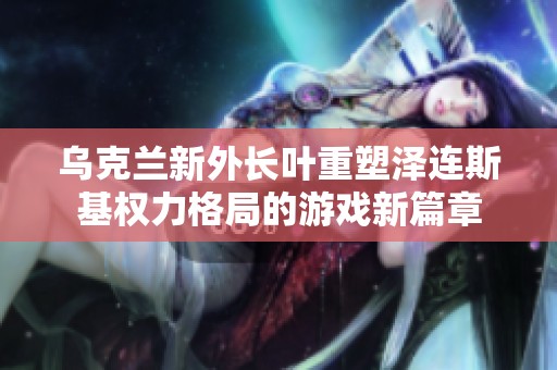 乌克兰新外长叶重塑泽连斯基权力格局的游戏新篇章