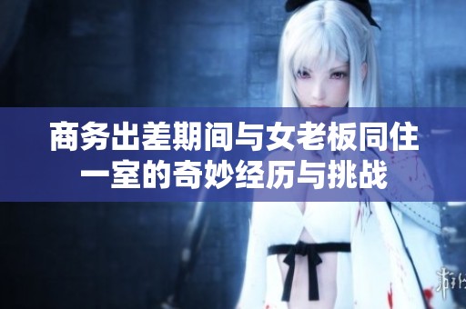 商务出差期间与女老板同住一室的奇妙经历与挑战