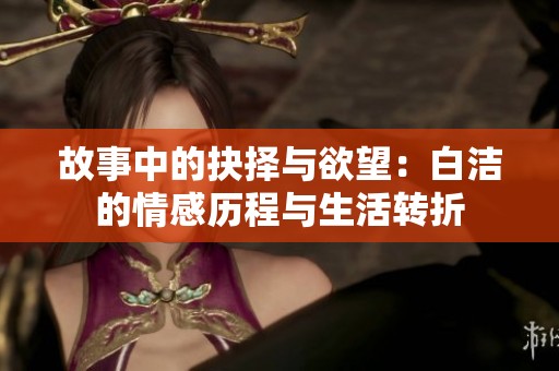 故事中的抉择与欲望：白洁的情感历程与生活转折