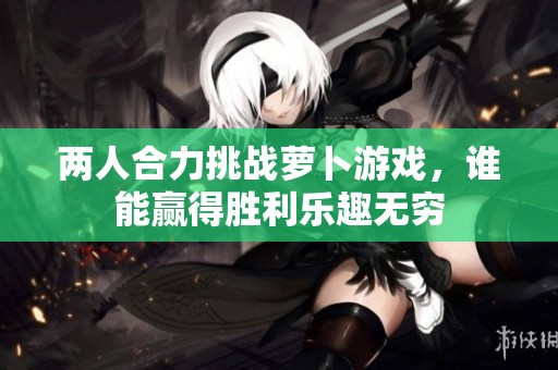 两人合力挑战萝卜游戏，谁能赢得胜利乐趣无穷