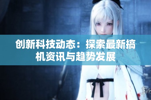 创新科技动态：探索最新搞机资讯与趋势发展
