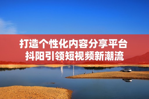 打造个性化内容分享平台 抖阳引领短视频新潮流