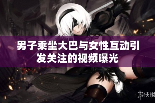 男子乘坐大巴与女性互动引发关注的视频曝光