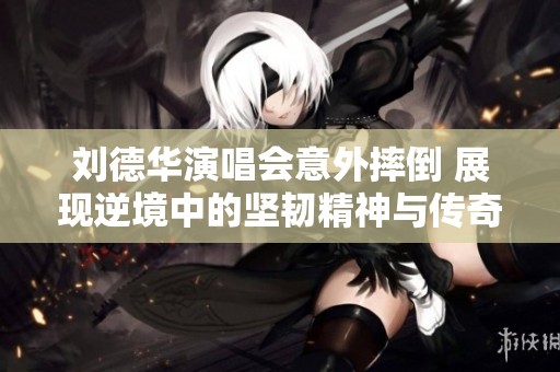刘德华演唱会意外摔倒 展现逆境中的坚韧精神与传奇魅力