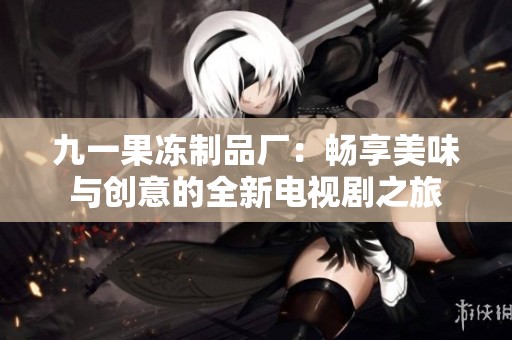 九一果冻制品厂：畅享美味与创意的全新电视剧之旅