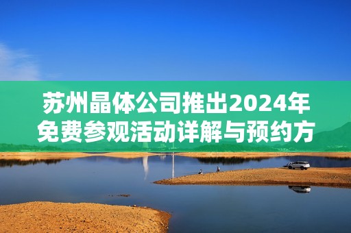 苏州晶体公司推出2024年免费参观活动详解与预约方式