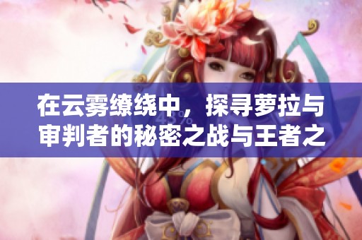 在云雾缭绕中，探寻萝拉与审判者的秘密之战与王者之路