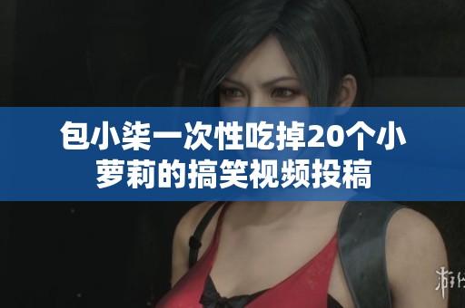 包小柒一次性吃掉20个小萝莉的搞笑视频投稿