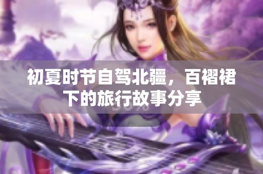 初夏时节自驾北疆，百褶裙下的旅行故事分享