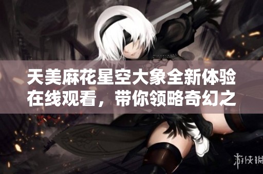 天美麻花星空大象全新体验在线观看，带你领略奇幻之旅