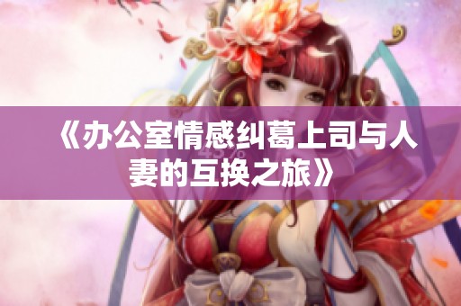 《办公室情感纠葛上司与人妻的互换之旅》