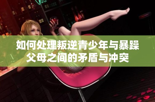 如何处理叛逆青少年与暴躁父母之间的矛盾与冲突