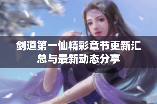 剑道第一仙精彩章节更新汇总与最新动态分享