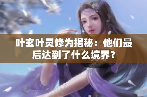 叶玄叶灵修为揭秘：他们最后达到了什么境界？