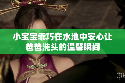 小宝宝乖巧在水池中安心让爸爸洗头的温馨瞬间