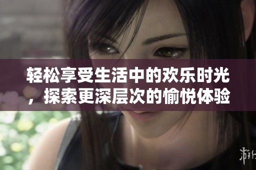 轻松享受生活中的欢乐时光，探索更深层次的愉悦体验