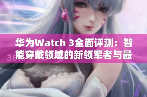 华为Watch 3全面评测：智能穿戴领域的新领军者与最新动态解读
