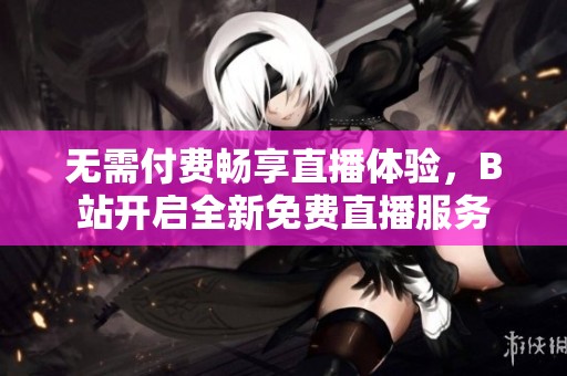 无需付费畅享直播体验，B站开启全新免费直播服务