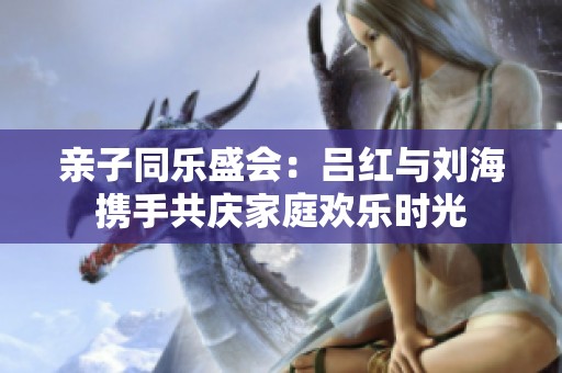 亲子同乐盛会：吕红与刘海携手共庆家庭欢乐时光