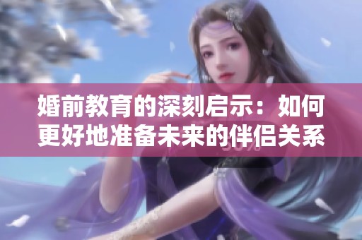 婚前教育的深刻启示：如何更好地准备未来的伴侣关系