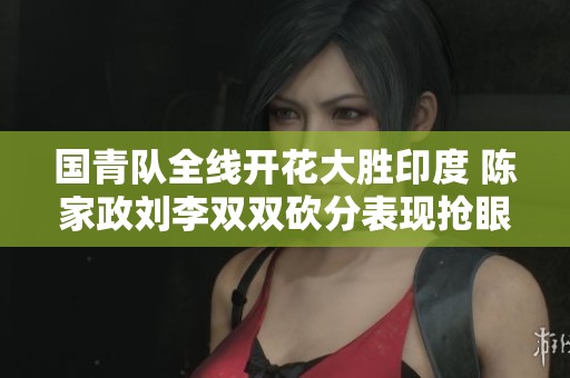 国青队全线开花大胜印度 陈家政刘李双双砍分表现抢眼
