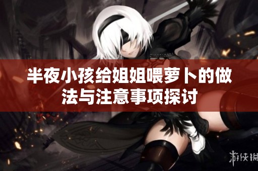 半夜小孩给姐姐喂萝卜的做法与注意事项探讨