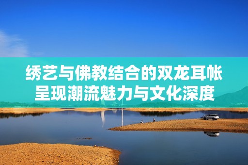 绣艺与佛教结合的双龙耳帐呈现潮流魅力与文化深度