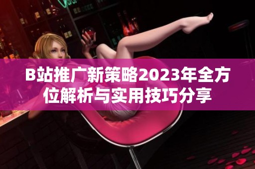 B站推广新策略2023年全方位解析与实用技巧分享
