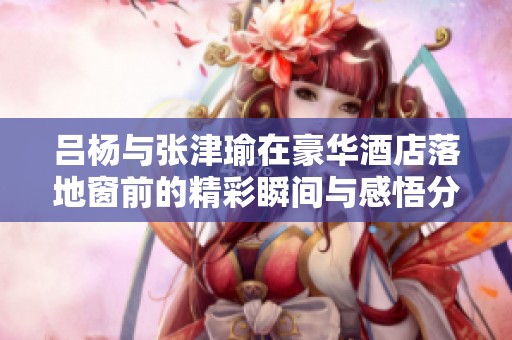吕杨与张津瑜在豪华酒店落地窗前的精彩瞬间与感悟分享