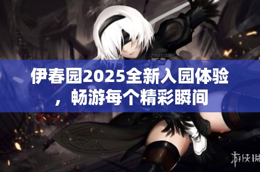 伊春园2025全新入园体验，畅游每个精彩瞬间