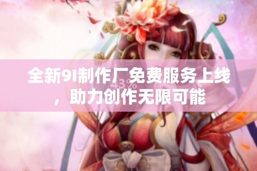 全新9I制作厂免费服务上线，助力创作无限可能