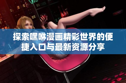 探索嘿咻漫画精彩世界的便捷入口与最新资源分享