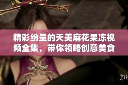 精彩纷呈的天美麻花果冻视频全集，带你领略创意美食魅力
