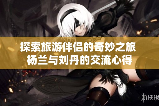 探索旅游伴侣的奇妙之旅 杨兰与刘丹的交流心得