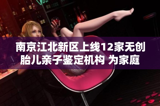 南京江北新区上线12家无创胎儿亲子鉴定机构 为家庭提供更精准服务