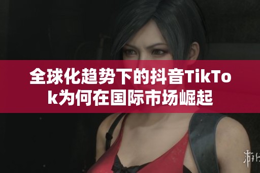 全球化趋势下的抖音TikTok为何在国际市场崛起