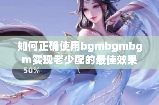 如何正确使用bgmbgmbgm实现老少配的最佳效果
