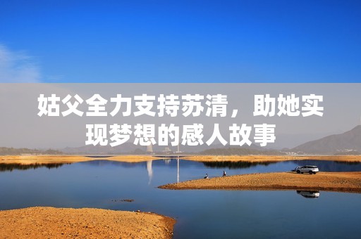 姑父全力支持苏清，助她实现梦想的感人故事