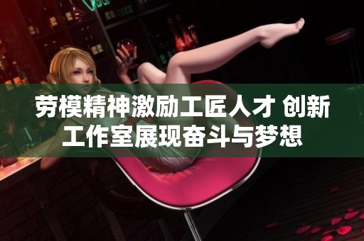劳模精神激励工匠人才 创新工作室展现奋斗与梦想