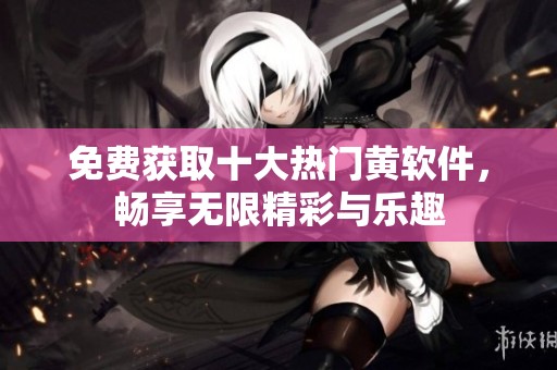免费获取十大热门黄软件，畅享无限精彩与乐趣