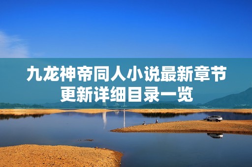 九龙神帝同人小说最新章节更新详细目录一览