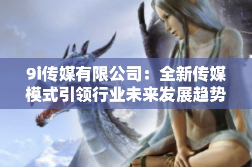 9i传媒有限公司：全新传媒模式引领行业未来发展趋势