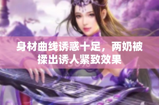 身材曲线诱惑十足，两奶被揉出诱人紧致效果
