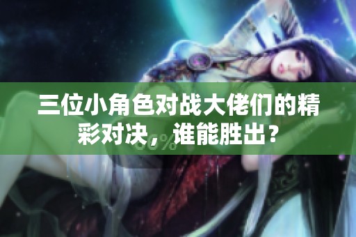 三位小角色对战大佬们的精彩对决，谁能胜出？