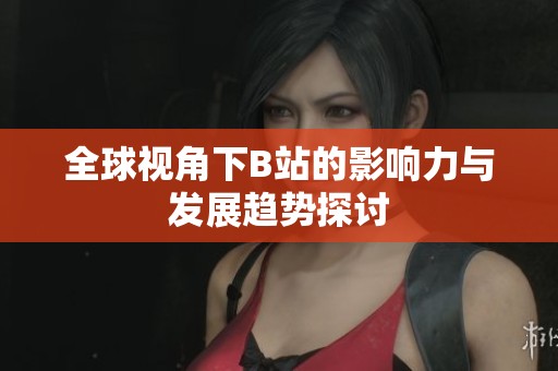 全球视角下B站的影响力与发展趋势探讨