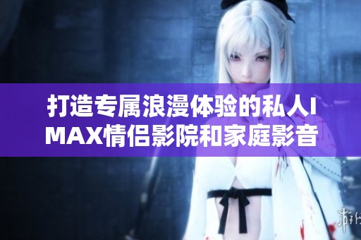 打造专属浪漫体验的私人IMAX情侣影院和家庭影音空间