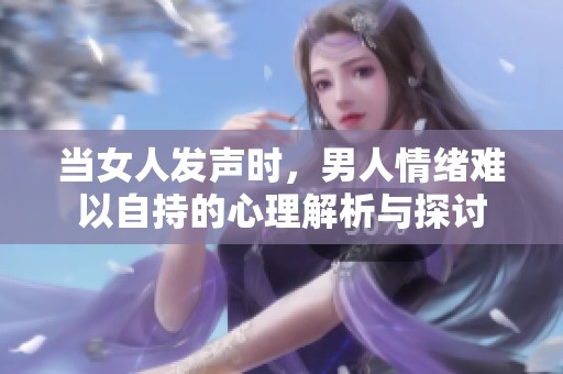 当女人发声时，男人情绪难以自持的心理解析与探讨